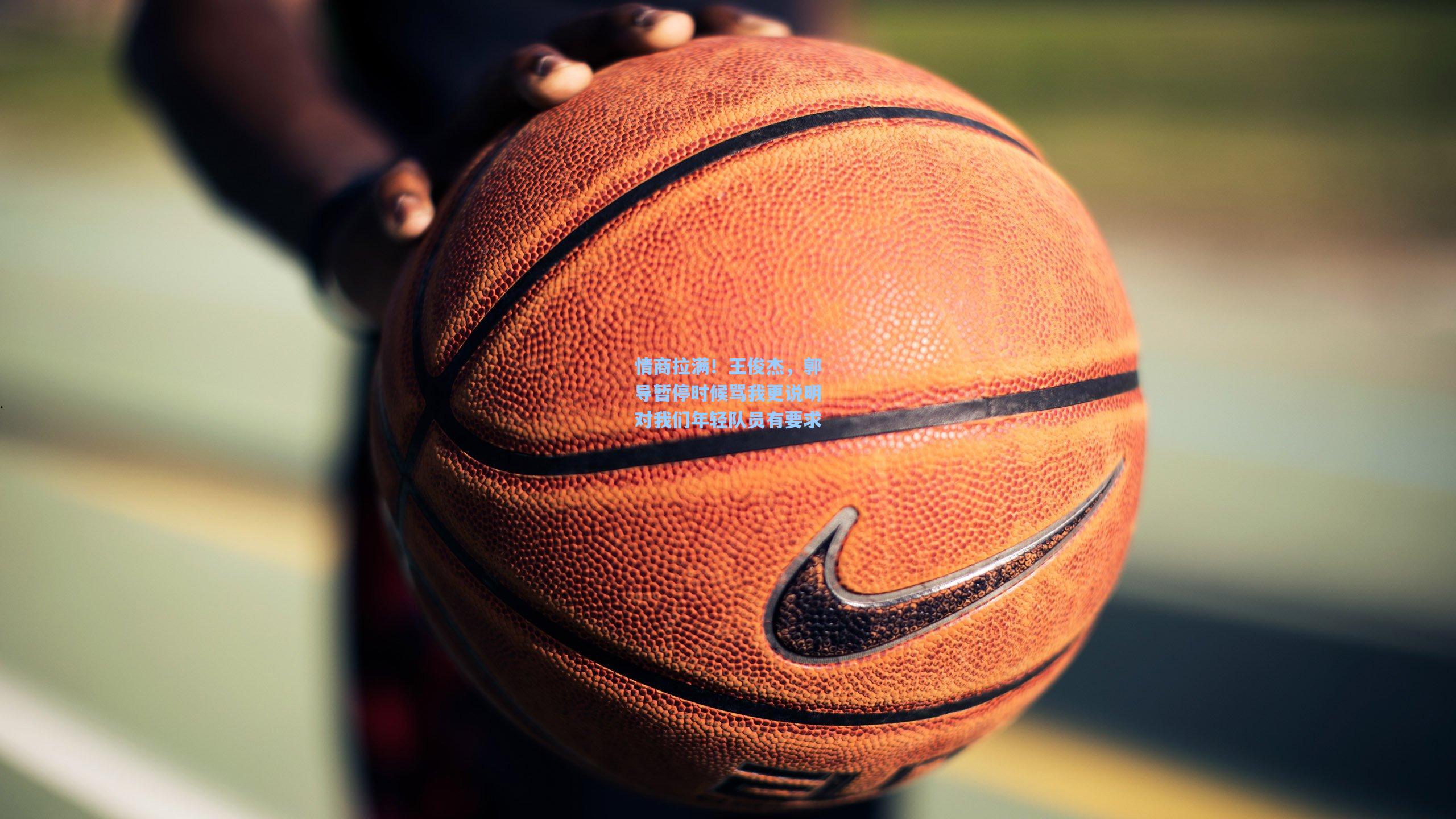 情商拉满!王俊杰,郭导暂停时候骂我更说明对我们年轻队员有要求